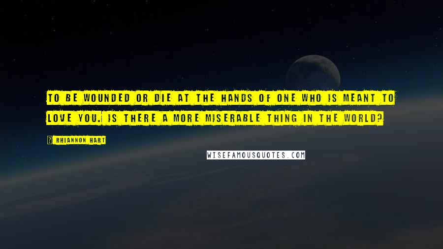 Rhiannon Hart Quotes: To be wounded or die at the hands of one who is meant to love you. Is there a more miserable thing in the world?