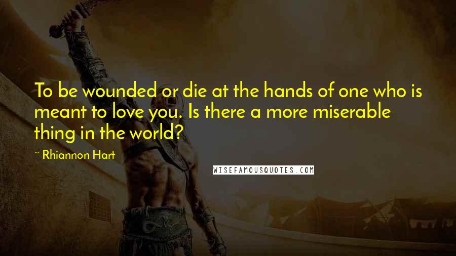 Rhiannon Hart Quotes: To be wounded or die at the hands of one who is meant to love you. Is there a more miserable thing in the world?