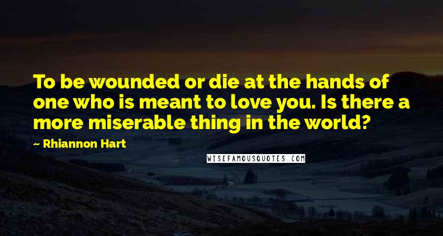 Rhiannon Hart Quotes: To be wounded or die at the hands of one who is meant to love you. Is there a more miserable thing in the world?