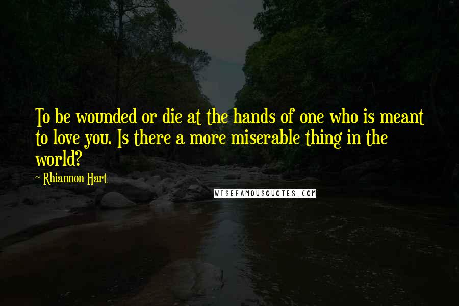 Rhiannon Hart Quotes: To be wounded or die at the hands of one who is meant to love you. Is there a more miserable thing in the world?