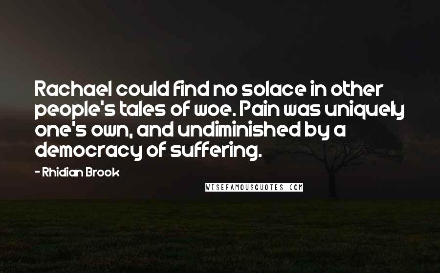 Rhidian Brook Quotes: Rachael could find no solace in other people's tales of woe. Pain was uniquely one's own, and undiminished by a democracy of suffering.