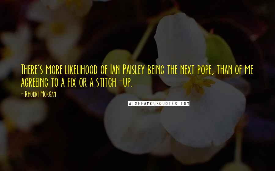 Rhodri Morgan Quotes: There's more likelihood of Ian Paisley being the next pope, than of me agreeing to a fix or a stitch-up.