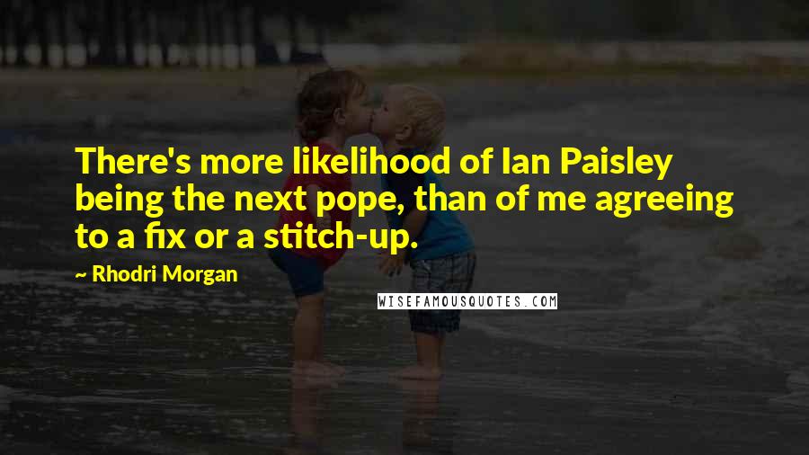 Rhodri Morgan Quotes: There's more likelihood of Ian Paisley being the next pope, than of me agreeing to a fix or a stitch-up.