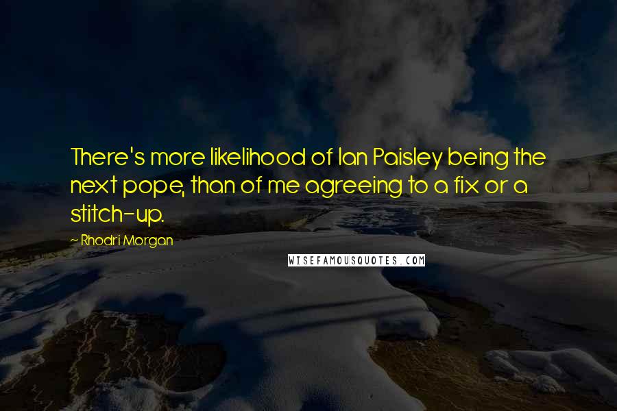 Rhodri Morgan Quotes: There's more likelihood of Ian Paisley being the next pope, than of me agreeing to a fix or a stitch-up.