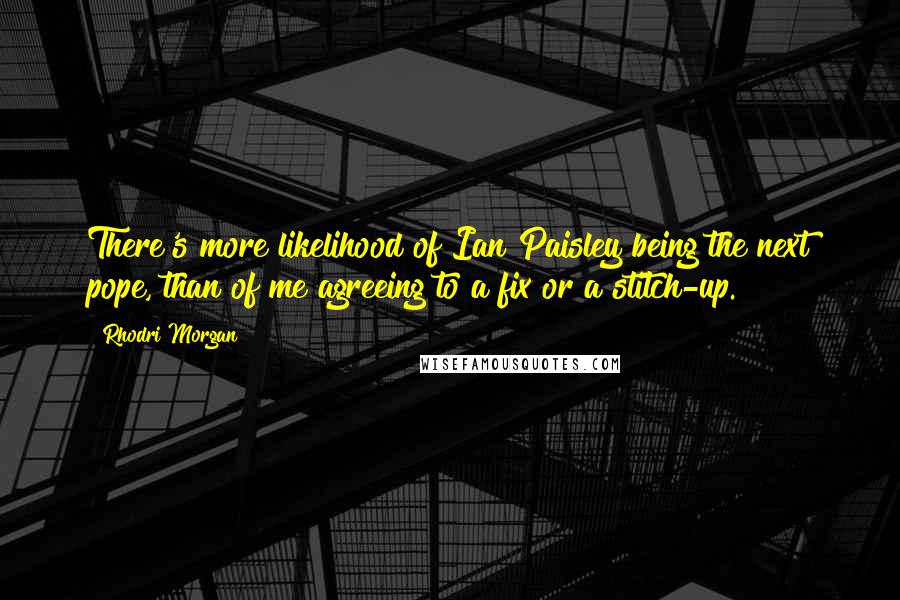 Rhodri Morgan Quotes: There's more likelihood of Ian Paisley being the next pope, than of me agreeing to a fix or a stitch-up.
