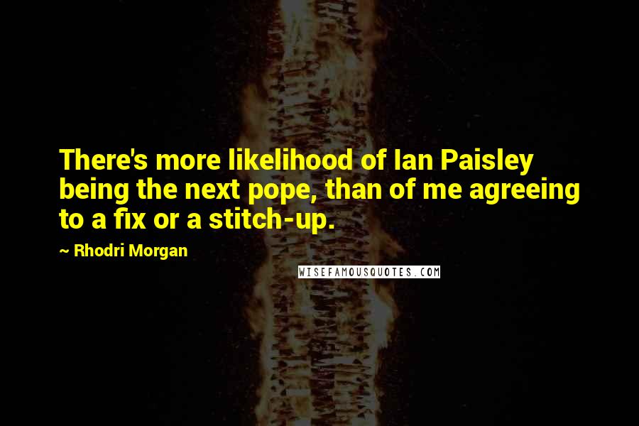Rhodri Morgan Quotes: There's more likelihood of Ian Paisley being the next pope, than of me agreeing to a fix or a stitch-up.