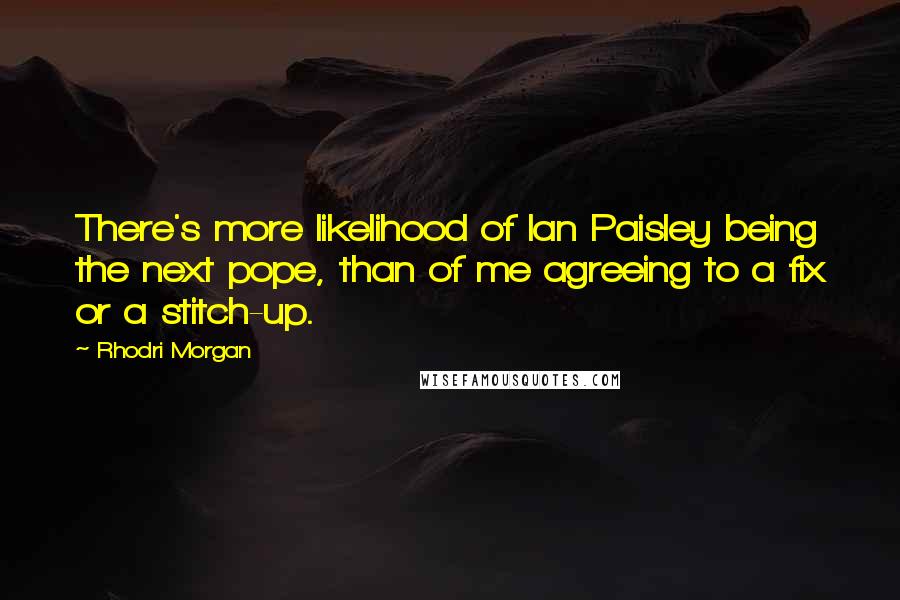 Rhodri Morgan Quotes: There's more likelihood of Ian Paisley being the next pope, than of me agreeing to a fix or a stitch-up.