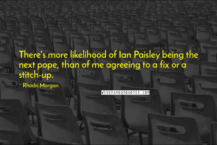 Rhodri Morgan Quotes: There's more likelihood of Ian Paisley being the next pope, than of me agreeing to a fix or a stitch-up.