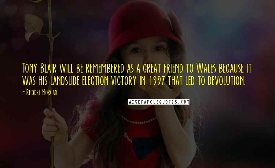 Rhodri Morgan Quotes: Tony Blair will be remembered as a great friend to Wales because it was his landslide election victory in 1997 that led to devolution.