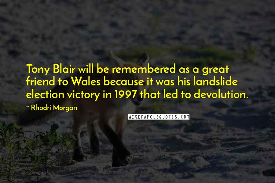 Rhodri Morgan Quotes: Tony Blair will be remembered as a great friend to Wales because it was his landslide election victory in 1997 that led to devolution.