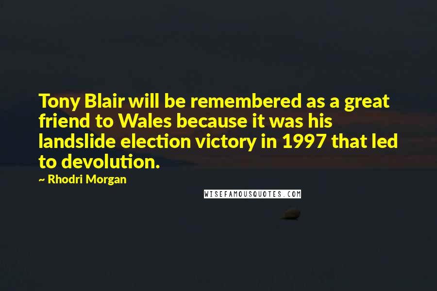 Rhodri Morgan Quotes: Tony Blair will be remembered as a great friend to Wales because it was his landslide election victory in 1997 that led to devolution.