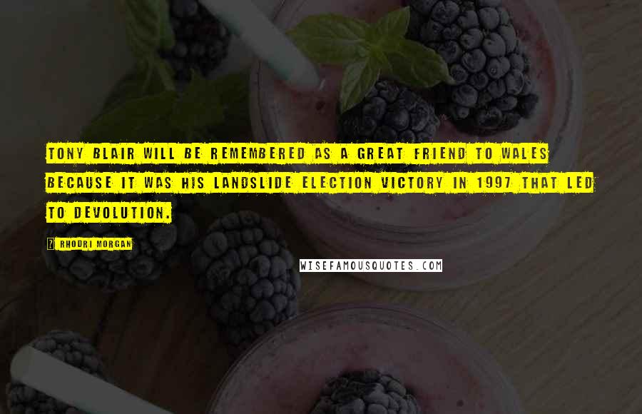 Rhodri Morgan Quotes: Tony Blair will be remembered as a great friend to Wales because it was his landslide election victory in 1997 that led to devolution.