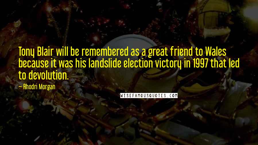 Rhodri Morgan Quotes: Tony Blair will be remembered as a great friend to Wales because it was his landslide election victory in 1997 that led to devolution.