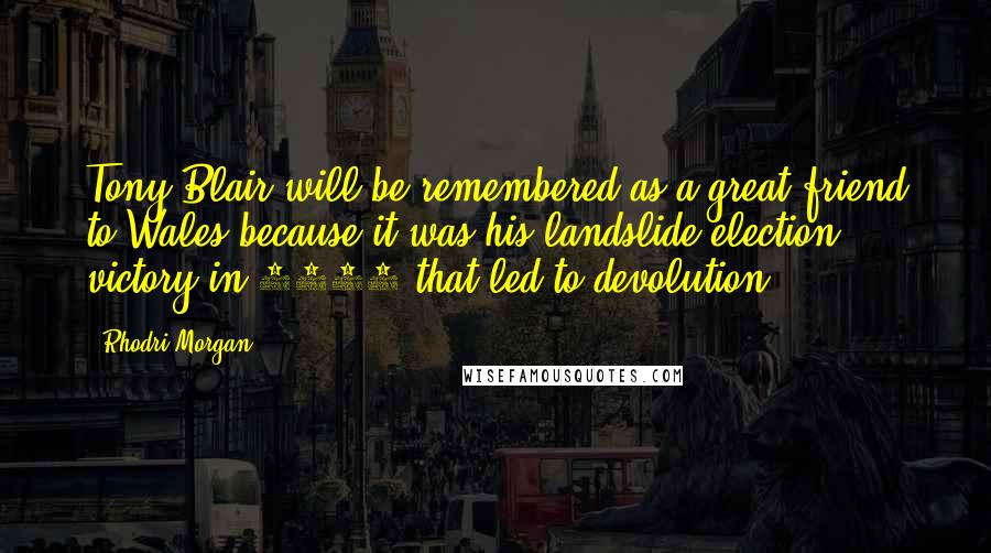 Rhodri Morgan Quotes: Tony Blair will be remembered as a great friend to Wales because it was his landslide election victory in 1997 that led to devolution.