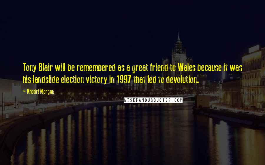 Rhodri Morgan Quotes: Tony Blair will be remembered as a great friend to Wales because it was his landslide election victory in 1997 that led to devolution.