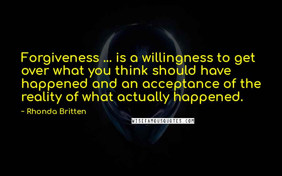 Rhonda Britten Quotes: Forgiveness ... is a willingness to get over what you think should have happened and an acceptance of the reality of what actually happened.