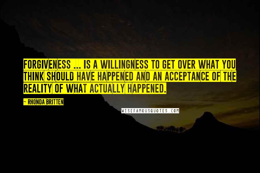 Rhonda Britten Quotes: Forgiveness ... is a willingness to get over what you think should have happened and an acceptance of the reality of what actually happened.