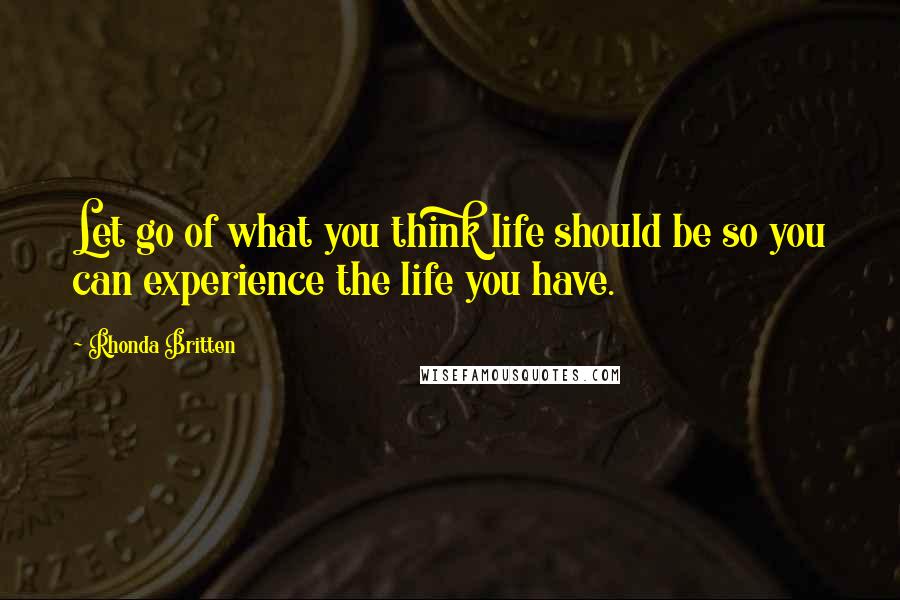 Rhonda Britten Quotes: Let go of what you think life should be so you can experience the life you have.