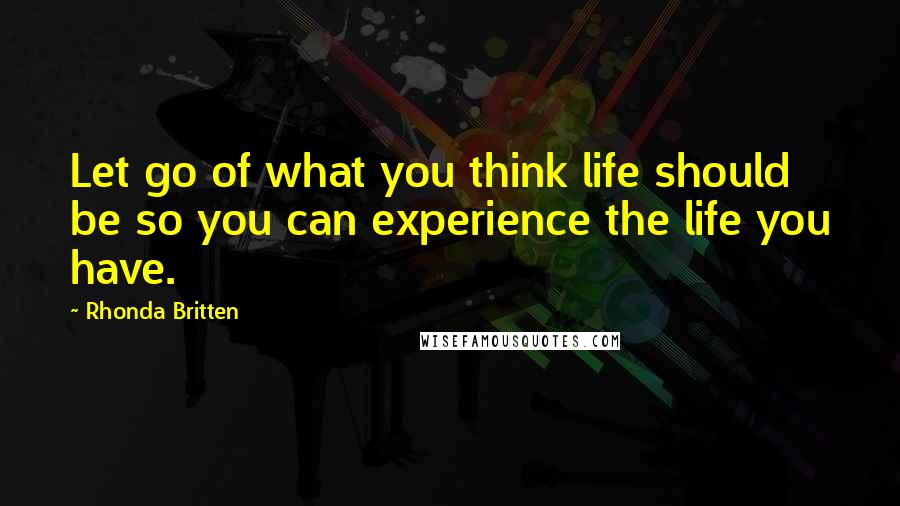 Rhonda Britten Quotes: Let go of what you think life should be so you can experience the life you have.