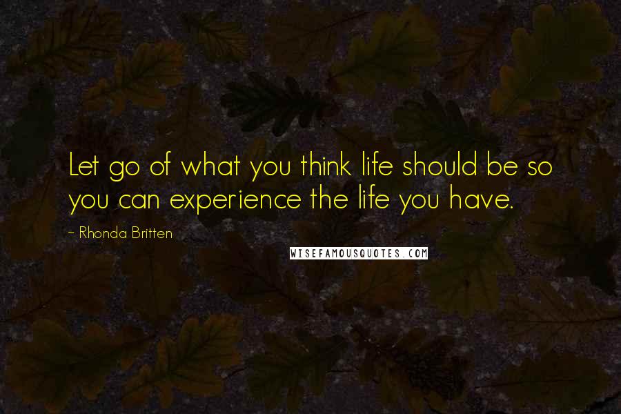 Rhonda Britten Quotes: Let go of what you think life should be so you can experience the life you have.