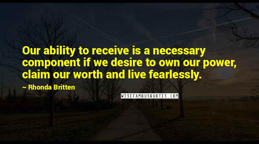 Rhonda Britten Quotes: Our ability to receive is a necessary component if we desire to own our power, claim our worth and live fearlessly.