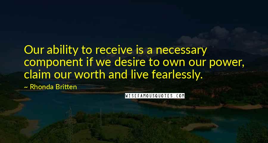 Rhonda Britten Quotes: Our ability to receive is a necessary component if we desire to own our power, claim our worth and live fearlessly.