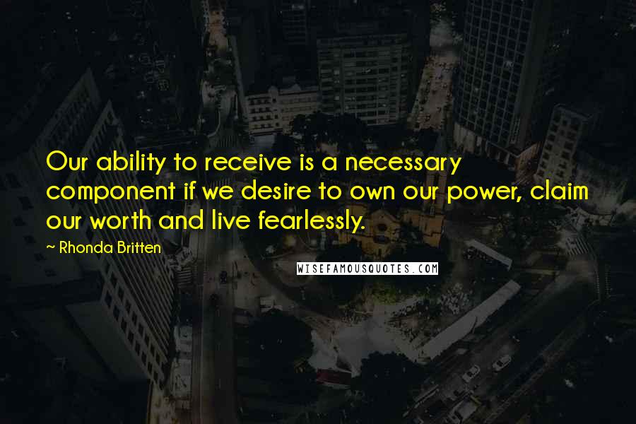 Rhonda Britten Quotes: Our ability to receive is a necessary component if we desire to own our power, claim our worth and live fearlessly.