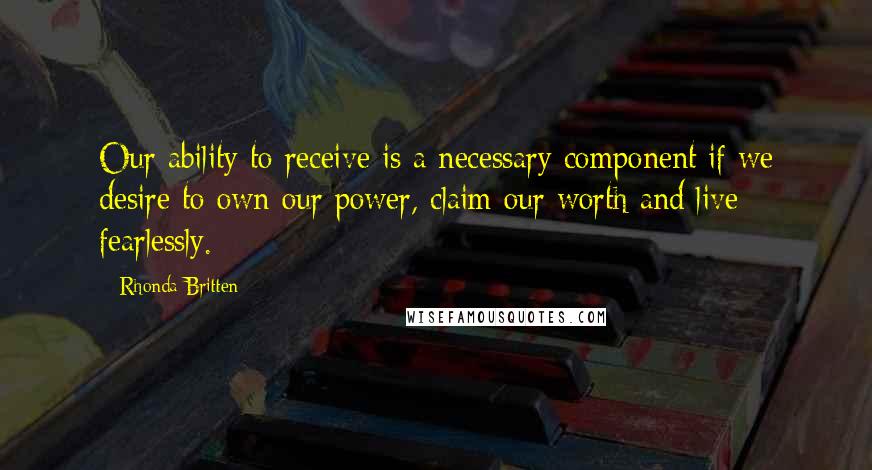 Rhonda Britten Quotes: Our ability to receive is a necessary component if we desire to own our power, claim our worth and live fearlessly.