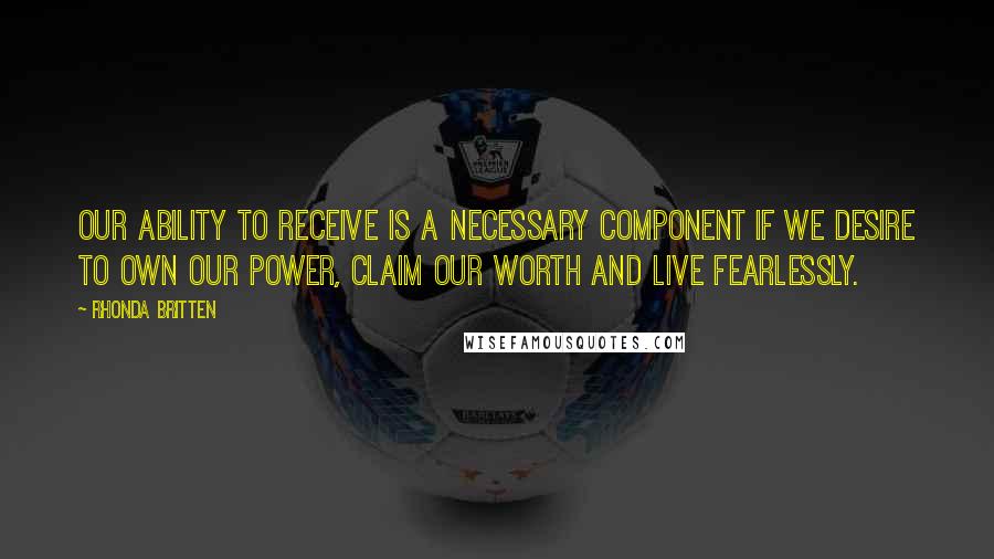 Rhonda Britten Quotes: Our ability to receive is a necessary component if we desire to own our power, claim our worth and live fearlessly.