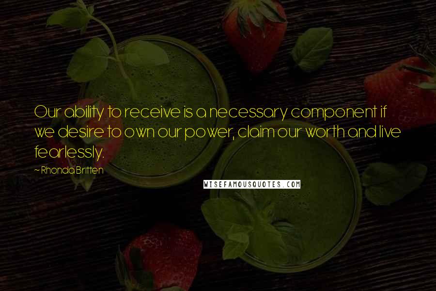 Rhonda Britten Quotes: Our ability to receive is a necessary component if we desire to own our power, claim our worth and live fearlessly.