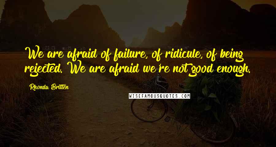 Rhonda Britten Quotes: We are afraid of failure, of ridicule, of being rejected. We are afraid we're not good enough.