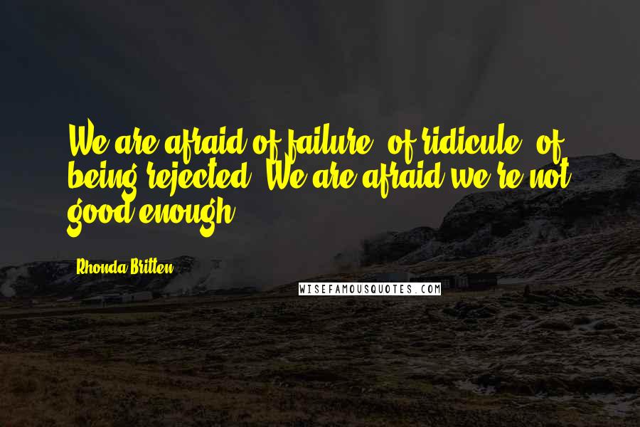 Rhonda Britten Quotes: We are afraid of failure, of ridicule, of being rejected. We are afraid we're not good enough.