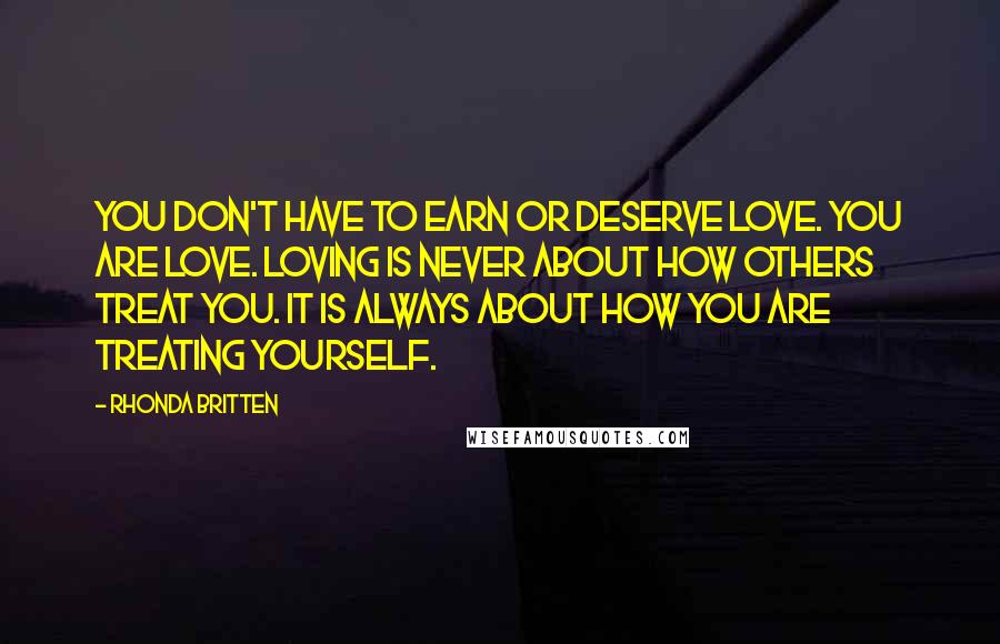 Rhonda Britten Quotes: You don't have to earn or deserve love. You are love. Loving is never about how others treat you. It is always about how you are treating yourself.