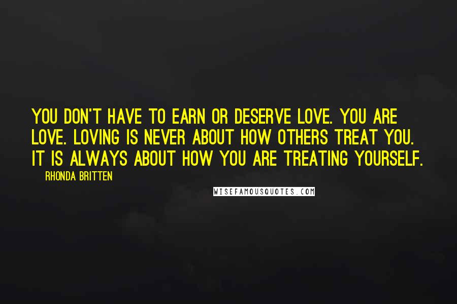 Rhonda Britten Quotes: You don't have to earn or deserve love. You are love. Loving is never about how others treat you. It is always about how you are treating yourself.