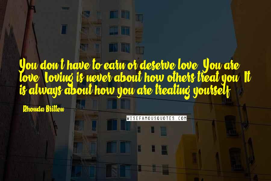 Rhonda Britten Quotes: You don't have to earn or deserve love. You are love. Loving is never about how others treat you. It is always about how you are treating yourself.