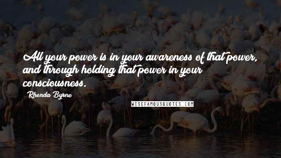 Rhonda Byrne Quotes: All your power is in your awareness of that power, and through holding that power in your consciousness.