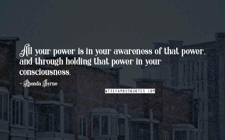 Rhonda Byrne Quotes: All your power is in your awareness of that power, and through holding that power in your consciousness.