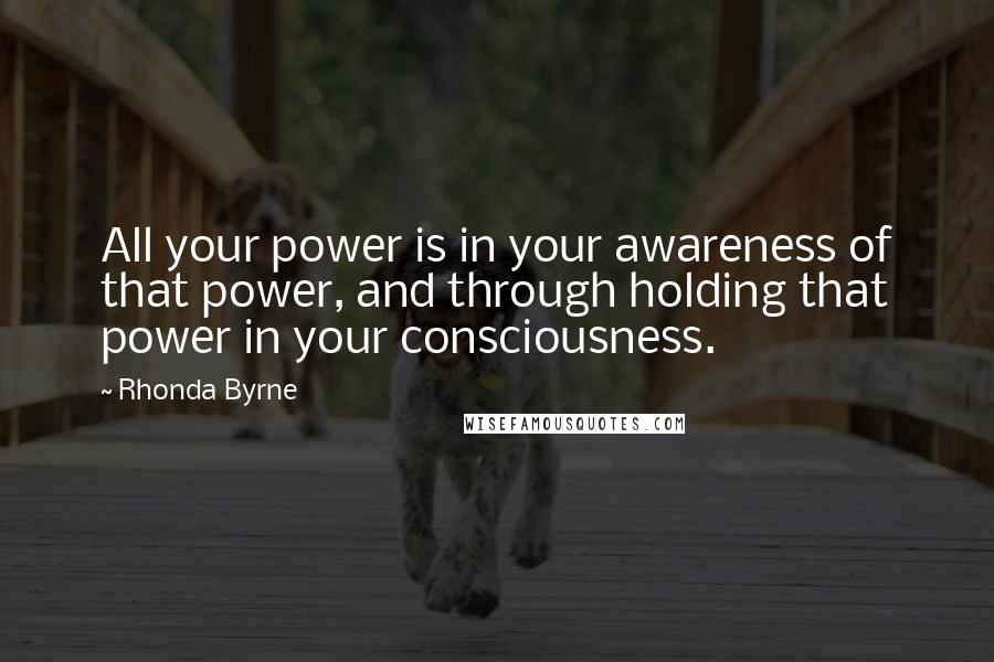 Rhonda Byrne Quotes: All your power is in your awareness of that power, and through holding that power in your consciousness.