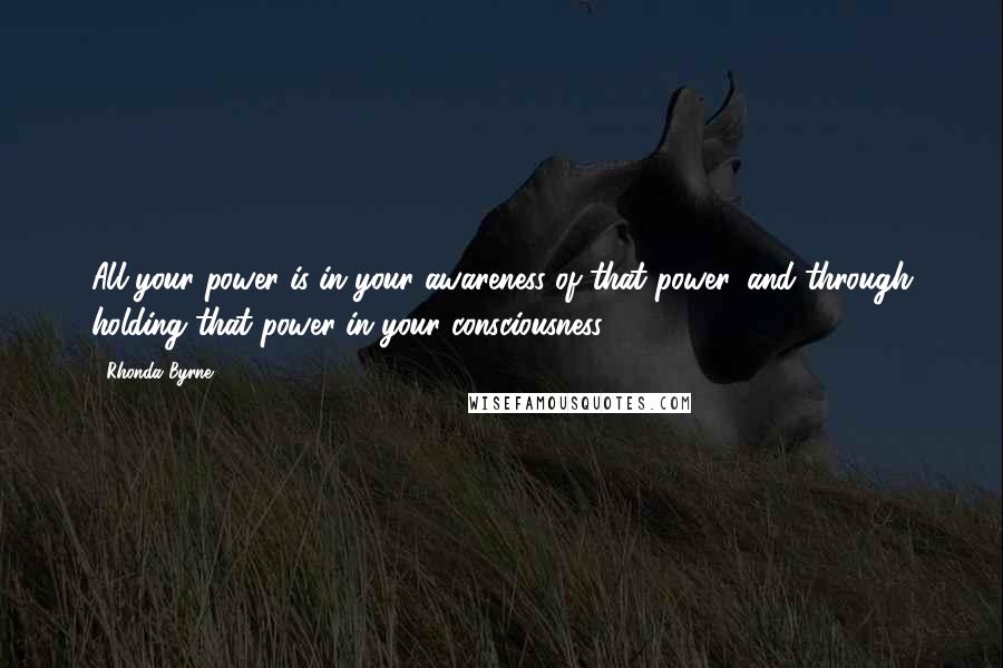 Rhonda Byrne Quotes: All your power is in your awareness of that power, and through holding that power in your consciousness.