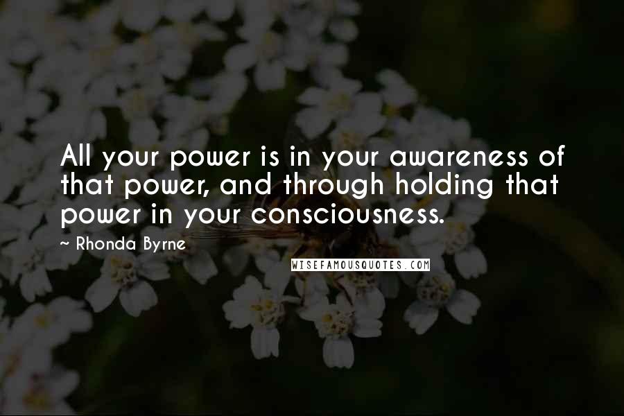 Rhonda Byrne Quotes: All your power is in your awareness of that power, and through holding that power in your consciousness.