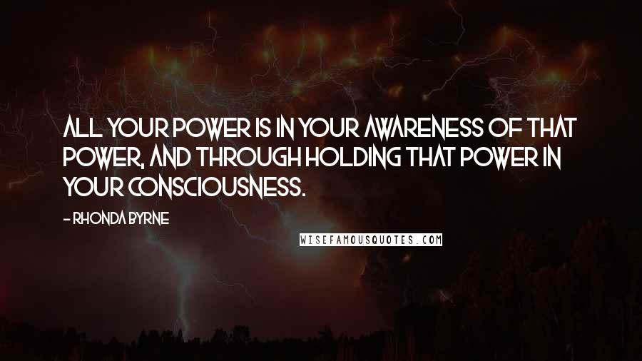 Rhonda Byrne Quotes: All your power is in your awareness of that power, and through holding that power in your consciousness.