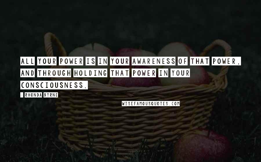 Rhonda Byrne Quotes: All your power is in your awareness of that power, and through holding that power in your consciousness.