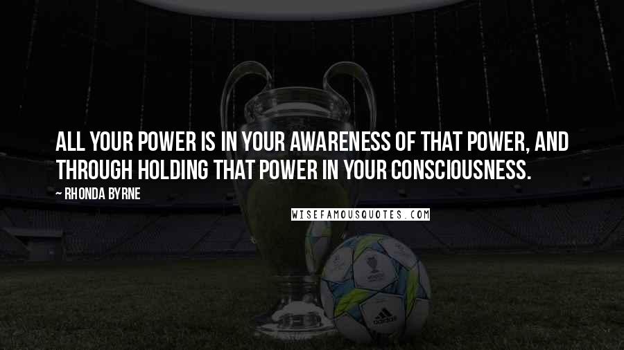 Rhonda Byrne Quotes: All your power is in your awareness of that power, and through holding that power in your consciousness.