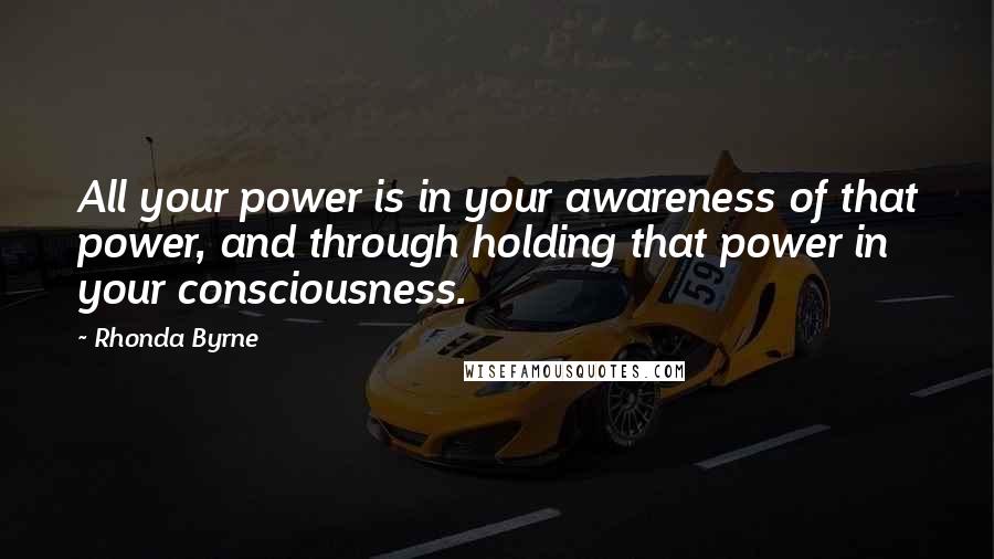 Rhonda Byrne Quotes: All your power is in your awareness of that power, and through holding that power in your consciousness.