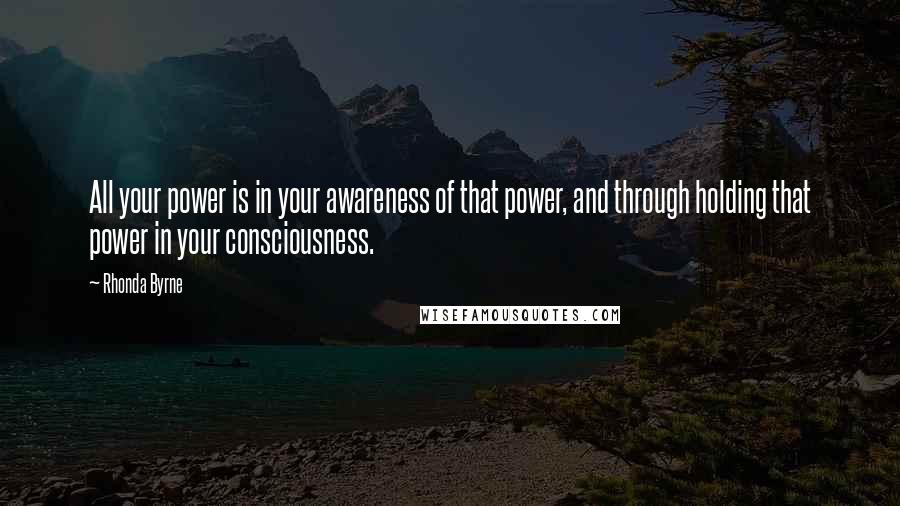 Rhonda Byrne Quotes: All your power is in your awareness of that power, and through holding that power in your consciousness.