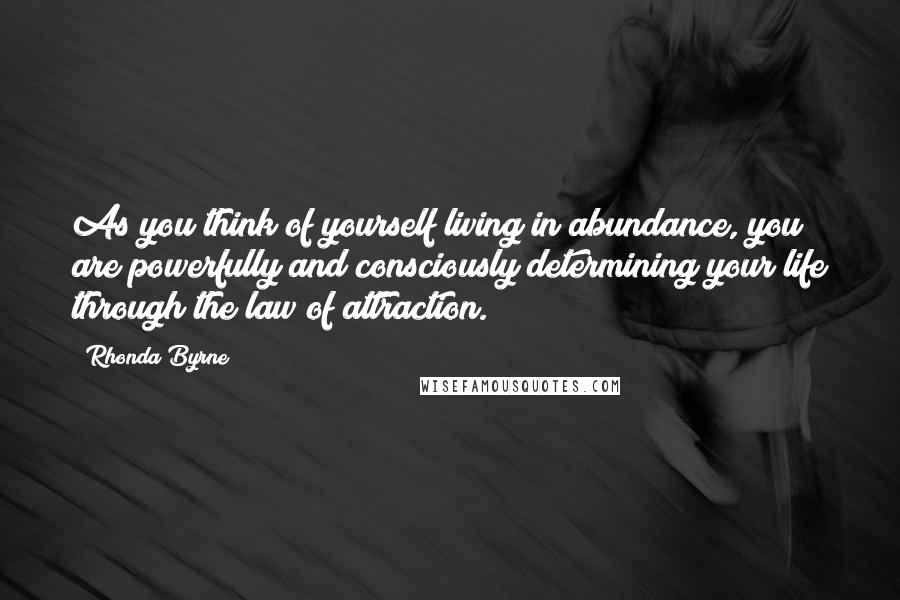 Rhonda Byrne Quotes: As you think of yourself living in abundance, you are powerfully and consciously determining your life through the law of attraction.