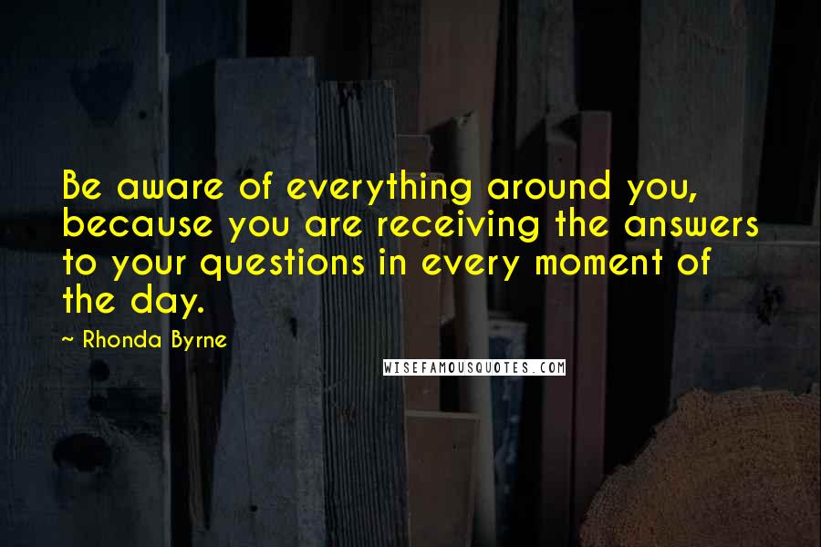 Rhonda Byrne Quotes: Be aware of everything around you, because you are receiving the answers to your questions in every moment of the day.