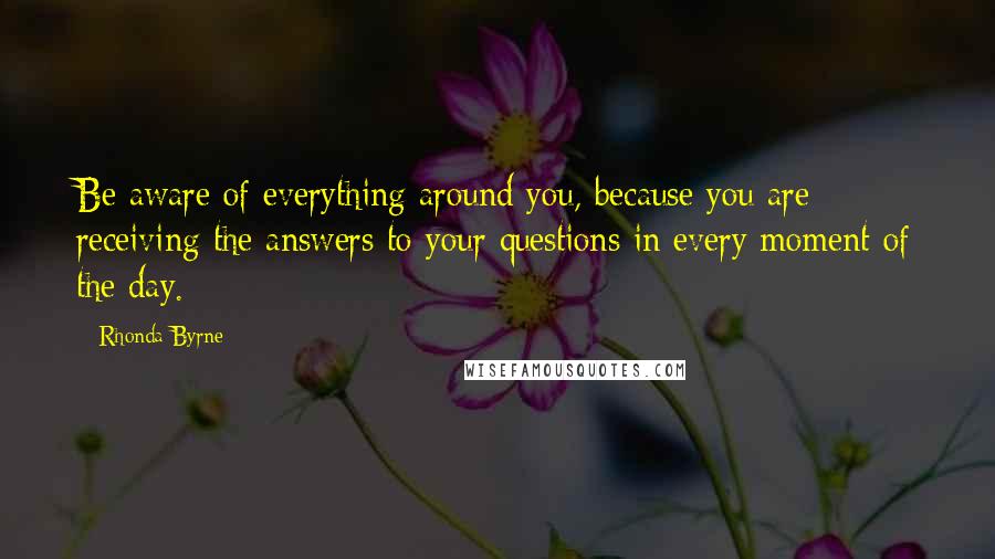 Rhonda Byrne Quotes: Be aware of everything around you, because you are receiving the answers to your questions in every moment of the day.