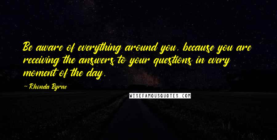 Rhonda Byrne Quotes: Be aware of everything around you, because you are receiving the answers to your questions in every moment of the day.