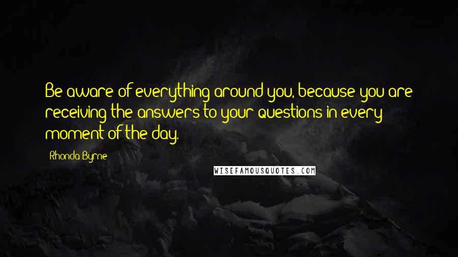 Rhonda Byrne Quotes: Be aware of everything around you, because you are receiving the answers to your questions in every moment of the day.